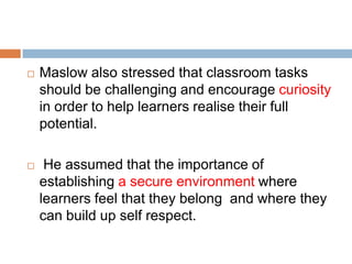    Maslow also stressed that classroom tasks
    should be challenging and encourage curiosity
    in order to help learners realise their full
    potential.

    He assumed that the importance of
    establishing a secure environment where
    learners feel that they belong and where they
    can build up self respect.
 