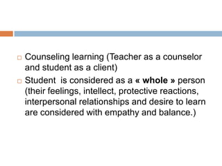    Counseling learning (Teacher as a counselor
    and student as a client)
   Student is considered as a « whole » person
    (their feelings, intellect, protective reactions,
    interpersonal relationships and desire to learn
    are considered with empathy and balance.)
 