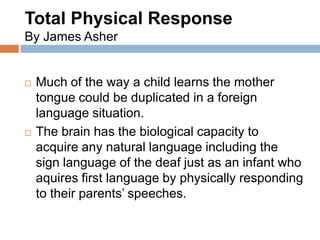 Total Physical Response
By James Asher


   Much of the way a child learns the mother
    tongue could be duplicated in a foreign
    language situation.
   The brain has the biological capacity to
    acquire any natural language including the
    sign language of the deaf just as an infant who
    aquires first language by physically responding
    to their parents’ speeches.
 