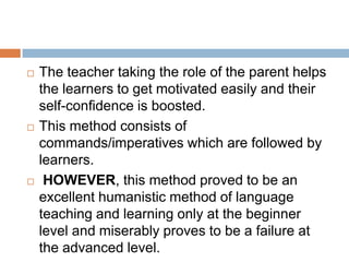    The teacher taking the role of the parent helps
    the learners to get motivated easily and their
    self-confidence is boosted.
   This method consists of
    commands/imperatives which are followed by
    learners.
    HOWEVER, this method proved to be an
    excellent humanistic method of language
    teaching and learning only at the beginner
    level and miserably proves to be a failure at
    the advanced level.
 