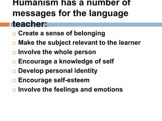 Humanism has a number of
messages for the language
teacher:
   Create a sense of belonging
   Make the subject relevant to the learner
   Involve the whole person
   Encourage a knowledge of self
   Develop personal identity
   Encourage self-esteem
   Involve the feelings and emotions
 