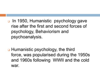     In 1950, Humanistic psychology gave
    rise after the first and second forces of
    psychology, Behaviorism and
    psychoanalysis.

   Humanistic psychology, the third
    force, was popularised during the 1950s
    and 1960s following WWII and the cold
    war.
 