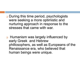    During this time period, psychologists
    were seeking a more optimistic and
    nurturing approach in response to the
    stresses that came with war.

   Humanism was largely influenced by
    early Greek and Hebrew
    phillosophers, as well as Europeans of the
    Renaissance era, who believed that
    human beings were unique.
 