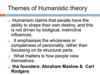  Humanism claims that people have the
 ability to shape their own destiny, and this
 is not driven by bioligical, instinctive
 influences.
 It emphasises the wholeness or
 completness of personality, rather than
 focussing on its structural parts.
 What matters is how people view
 themselves.
 the founders: Abraham Maslow & Carl
 Rodgers
 