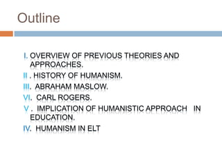 Outline

I. OVERVIEW OF PREVIOUS THEORIES AND
   APPROACHES.
II . HISTORY OF HUMANISM.
III. ABRAHAM MASLOW.
VI. CARL ROGERS.
V . IMPLICATION OF HUMANISTIC APPROACH IN
   EDUCATION.
IV. HUMANISM IN ELT
 