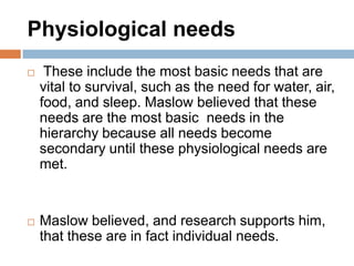 Physiological needs
    These include the most basic needs that are
    vital to survival, such as the need for water, air,
    food, and sleep. Maslow believed that these
    needs are the most basic needs in the
    hierarchy because all needs become
    secondary until these physiological needs are
    met.


   Maslow believed, and research supports him,
    that these are in fact individual needs.
 