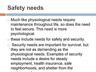 Safety needs
   Much like physiological needs require
    maintenance throughout life, so does the need
    to feel secure. This need is more
    psychological.
   these include needs for safety and security.
    Security needs are important for survival, but
    they are not as demanding as the
    physiological needs. Examples of security
    needs include a desire for steady
    employment, health insurance, safe
    neighborhoods, and shelter from the
 