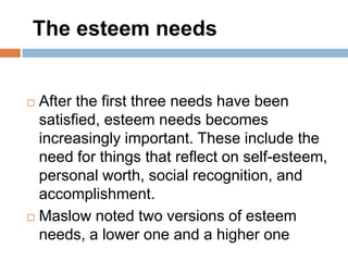The esteem needs


 After the first three needs have been
  satisfied, esteem needs becomes
  increasingly important. These include the
  need for things that reflect on self-esteem,
  personal worth, social recognition, and
  accomplishment.
 Maslow noted two versions of esteem

  needs, a lower one and a higher one
 