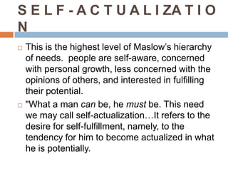 S E L F - A C T U A L I ZA T I O
N
   This is the highest level of Maslow’s hierarchy
    of needs. people are self-aware, concerned
    with personal growth, less concerned with the
    opinions of others, and interested in fulfilling
    their potential.
   "What a man can be, he must be. This need
    we may call self-actualization…It refers to the
    desire for self-fulfillment, namely, to the
    tendency for him to become actualized in what
    he is potentially.
 
