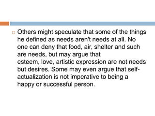   Others might speculate that some of the things
    he defined as needs aren't needs at all. No
    one can deny that food, air, shelter and such
    are needs, but may argue that
    esteem, love, artistic expression are not needs
    but desires. Some may even argue that self-
    actualization is not imperative to being a
    happy or successful person.
 
