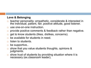 Love & Belonging
 teacher personality: empathetic, considerate & interested in
  the individual, patient, fair, positive attitude, good listener.
 use one-on-one instruction.

 provide positive comments & feedback rather than negative.

 get to know students (likes, dislikes, concerns).

 be available for students in need.

 listen to students.

 be supportive..

 show that you value students thoughts, opinions &
  judgments.
 show trust of students by providing situation where it is
  necessary (ex.classroom leader).
 