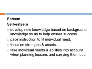 Esteem
Self-esteem
 develop new knowledge based on background

  knowledge so as to help ensure success .
 pace instruction to fit individual need.

 focus on strengths & assets.

 take individual needs & abilities into account

  when planning lessons and carrying them out.
 