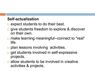 Self-actualization
 expect students to do their best.

 give students freedom to explore & discover
  on their own.
 make learning meaningful--connect to "real"
  life.
 plan lessons involving activities.

 get students involved in self-expressive
  projects.
 allow students to be involved in creative
  activities & projects.
 