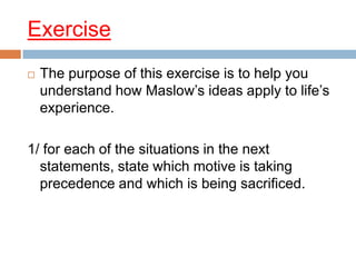 Exercise
   The purpose of this exercise is to help you
    understand how Maslow’s ideas apply to life’s
    experience.

1/ for each of the situations in the next
  statements, state which motive is taking
  precedence and which is being sacrificed.
 
