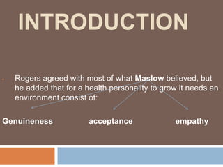 INTRODUCTION

•   Rogers agreed with most of what Maslow believed, but
    he added that for a health personality to grow it needs an
    environment consist of:

Genuineness              acceptance              empathy
 