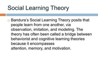    Bandura’s Social Learning Theory posits that
    people learn from one another, via
    observation, imitation, and modeling. The
    theory has often been called a bridge between
    behaviorist and cognitive learning theories
    because it encompasses
    attention, memory, and motivation.
 