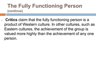 The Fully Functioning Person
     (continue)

    Critics claim that the fully functioning person is a
    product of Western culture. In other cultures, such as
    Eastern cultures, the achievement of the group is
    valued more highly than the achievement of any one
    person.
 