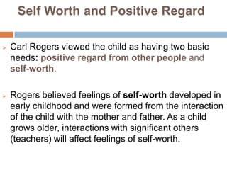 Self Worth and Positive Regard

   Carl Rogers viewed the child as having two basic
    needs: positive regard from other people and
    self-worth.

   Rogers believed feelings of self-worth developed in
    early childhood and were formed from the interaction
    of the child with the mother and father. As a child
    grows older, interactions with significant others
    (teachers) will affect feelings of self-worth.
 