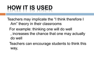 HOW IT IS USED
Teachers may implicate the “I think therefore I
  Am” theory in their classrooms
 For example: thinking one will do well
  , increases the chance that one may actually
  do well
 Teachers can encourage students to think this
  way,
 
