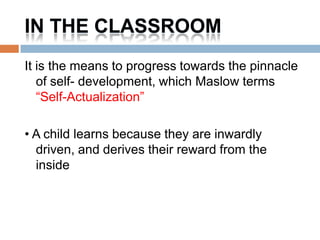 IN THE CLASSROOM
It is the means to progress towards the pinnacle
   of self- development, which Maslow terms
   “Self-Actualization”

• A child learns because they are inwardly
  driven, and derives their reward from the
  inside
 