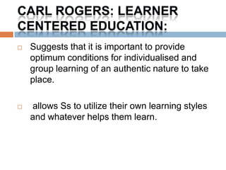 CARL ROGERS: LEARNER
CENTERED EDUCATION:
   Suggests that it is important to provide
    optimum conditions for individualised and
    group learning of an authentic nature to take
    place.

   allows Ss to utilize their own learning styles
    and whatever helps them learn.
 
