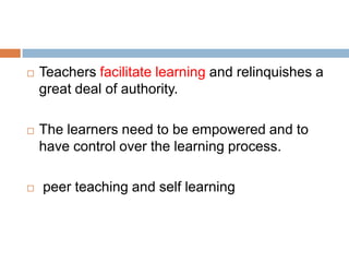    Teachers facilitate learning and relinquishes a
    great deal of authority.

   The learners need to be empowered and to
    have control over the learning process.

   peer teaching and self learning
 