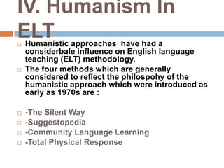 IV. Humanism In
ELT
   Humanistic approaches have had a
    considerbale influence on English language
    teaching (ELT) methodology.
   The four methods which are generally
    considered to reflect the philospohy of the
    humanistic approach which were introduced as
    early as 1970s are :

   -The Silent Way
   -Suggestopedia
   -Community Language Learning
   -Total Physical Response
 