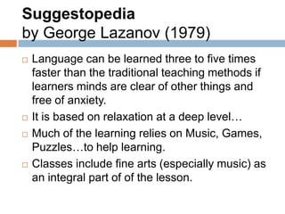 Suggestopedia
by George Lazanov (1979)
   Language can be learned three to five times
    faster than the traditional teaching methods if
    learners minds are clear of other things and
    free of anxiety.
   It is based on relaxation at a deep level…
   Much of the learning relies on Music, Games,
    Puzzles…to help learning.
   Classes include fine arts (especially music) as
    an integral part of of the lesson.
 