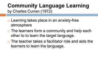 Community Language Learning
by Charles Curran (1972)

   Learning takes place in an anxiety-free
    atmosphere
   The learners form a community and help each
    other to to learn the target language.
   The teacher takes a facilitator role and aids the
    learners to learn the language.
 