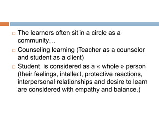    The learners often sit in a circle as a
    community…
   Counseling learning (Teacher as a counselor
    and student as a client)
   Student is considered as a « whole » person
    (their feelings, intellect, protective reactions,
    interpersonal relationships and desire to learn
    are considered with empathy and balance.)
 