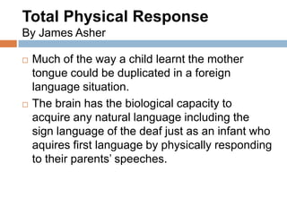 Total Physical Response
By James Asher

   Much of the way a child learnt the mother
    tongue could be duplicated in a foreign
    language situation.
   The brain has the biological capacity to
    acquire any natural language including the
    sign language of the deaf just as an infant who
    aquires first language by physically responding
    to their parents’ speeches.
 