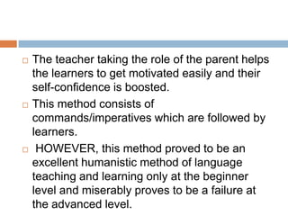    The teacher taking the role of the parent helps
    the learners to get motivated easily and their
    self-confidence is boosted.
   This method consists of
    commands/imperatives which are followed by
    learners.
    HOWEVER, this method proved to be an
    excellent humanistic method of language
    teaching and learning only at the beginner
    level and miserably proves to be a failure at
    the advanced level.
 