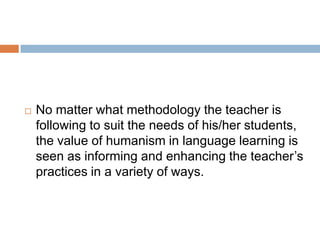    No matter what methodology the teacher is
    following to suit the needs of his/her students,
    the value of humanism in language learning is
    seen as informing and enhancing the teacher’s
    practices in a variety of ways.
 