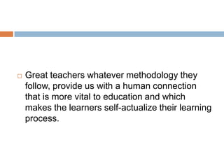    Great teachers whatever methodology they
    follow, provide us with a human connection
    that is more vital to education and which
    makes the learners self-actualize their learning
    process.
 