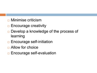    Minimise criticism
   Encourage creativity
   Develop a knowledge of the process of
    learning
   Encourage self-initiation
   Allow for choice
   Encourage self-evaluation
 