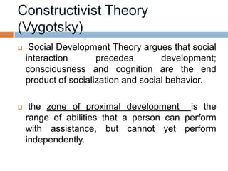     Social Development Theory argues that social
    interaction       precedes        development;
    consciousness and cognition are the end
    product of socialization and social behavior.

    the zone of proximal development is the
    range of abilities that a person can perform
    with assistance, but cannot yet perform
    independently.
 