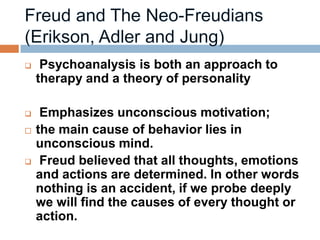     Psychoanalysis is both an approach to
    therapy and a theory of personality

    Emphasizes unconscious motivation;
   the main cause of behavior lies in
    unconscious mind.
    Freud believed that all thoughts, emotions
    and actions are determined. In other words
    nothing is an accident, if we probe deeply
    we will find the causes of every thought or
    action.
 