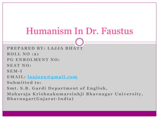 Humanism In Dr. Faustus
PREPARED BY: LAJJA BHATT
ROLL NO :21
PG ENROLMENT NO:
SEAT NO:
SEM-I
EMAIL: laaju2u@gmail.com
Submitted to:
Smt. S.B. Gardi Department of English,
Maharaja Krishnakumarsinhji Bhavnagar University,
Bhavnagar(Gujarat-India)

 