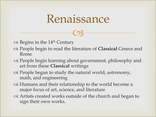 Begins in the 14 th  Century People begin to read the literature of  Classical  Greece and Rome People begin learning about government, philosophy and art from these  Classical  writings People began to study the natural world, astronomy, math, and engineering Humans and their relationship to the world become a major focus of art, science, and literature Artists created works outside of the church and began to sign their own works. Renaissance 