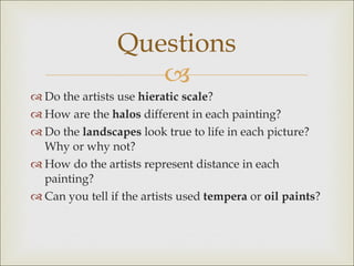 Do the artists use  hieratic scale ?  How are the  halos  different in each painting? Do the  landscapes  look true to life in each picture? Why or why not? How do the artists represent distance in each painting? Can you tell if the artists used  tempera  or  oil paints ? Questions 