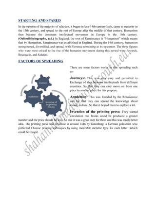 STARTING AND SPARED
In the opinion of the majority of scholars, it began in late-14th-century Italy, came to maturity in
the 15th century, and spread to the rest of Europe after the middle of that century. Humanism
then became the dominant intellectual movement in Europe in the 16th century.
(Oxfordbibelography, n.d.) In England, the root of Renaissance is “Humanism” which means
that by Humanism, Renaissance was established in England. During the 14th century, humanism
strengthened, diversified, and spread, with Florence remaining at its epicenter. The three figures
who were most critical to the rise of the humanist movement during this period were Petrarch,
Boccaccio, and Salutati.
FACTORS OF SPREADING
There are some factors works to this spreading such
as-
Journeys: This was very easy and permitted to
Exchange of idea between intellectuals from different
countries. So that they can easy move on from one
place to another place for this purpose.
Academies: This was founded by the Renaissance
and for that they can spread the knowledge about
classic culture. So that it helped them to explore a lot.
Invention of the printing press: They started
circulation that books could be produced a greater
number and the price should be low. So that it was a great step for them and this was much better
idea. The printing press was invented in around 1448 by Gutenberg, a German goldsmith who
perfected Chinese printing techniques by using moveable metallic type for each letter. Which
could be reused.
Invention of
the printing
process
Academies
Journeys
 