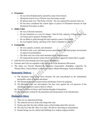  Erasmus:
o He was from Holland and he started his career from Church.
o During the time he lives of Priests were becoming corrupt.
o Hi famous book was “The Praise of Folly”. He was respected by ancient writes too.
o He has been considered the central figure or person in Humanism because he kept
Humanism from place to place.
 John Colet
o He was a Christian humanist.
o He saw humanism as a way for change. I that for him, majority of Renaissance were
in Cristian and it spread to Northern Part.
o He use Bible as guide through life and wanted to restore Christianity.
o He was English scholar, and Dean of St. Paul’s Cathedral in London.
 Leonardo
o He was a painter, scientist, also humanist.
o He believe that every individual possess potentialities, but need proper environment
to express his potentialities.
o His ideas were one of the most dominant ideas in Renaissance.
o He respected the ancient writers but he has no more appeal for nature that is a guide.
 John Wyclif is the morning star in the sky of “Humanism”.
 Erasmus and Colet are regarded as the innovators of the Humanism Movement.
 The others are Niccolo Machiavelli, Francesco Guicciardini, Rudolphus Argricola, Sir
Thomas More, Francis Bacon, Lefebvre d’Etapies, Michel Montaigne, Francois Rabelais.
Humanistic Motives:
1) The Humanist turned away from monastic life and concentrated on the immediately
perceptible values of human and nature.
2) The Humanist turned to ancient Greek and Roman writers for guidance.
3) The Humanist were not anti-religious but they were against the evil practices of the
church and wanted to remove them or reform.
4) There is a fusion of classic and Christian thoughts in humanism.
5) The Humanists worked for the promotion and advancement of art and literature.
Humanistic Ideas:
1) There are no supernatural beings.
2) The material universe id the only things that exist.
3) Science provides the only reliable source of knowledge about this universe.
4) We only lives this life- there is no after- life and no such thing as reincarnation.
5) Human beings can live ethical and fulfilling lives without religious beliefs.
 