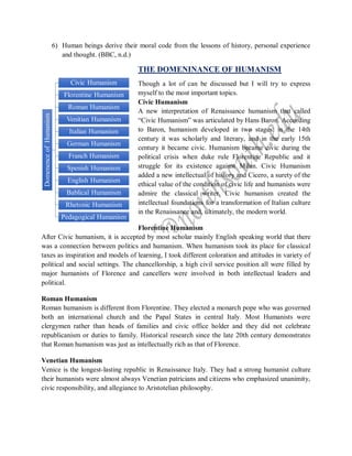 DomenenceofHumanism
Civic Humanism
Florentine Humanism
Roman Humanism
Venitian Humanism
Italian Humanism
German Humanism
Franch Humanism
Spenish Humanism
English Humanism
Bablical Humanism
Rhetonic Humanism
Pedagogical Humanism
6) Human beings derive their moral code from the lessons of history, personal experience
and thought. (BBC, n.d.)
THE DOMENINANCE OF HUMANISM
Though a lot of can be discussed but I will try to express
myself to the most important topics.
Civic Humanism
A new interpretation of Renaissance humanism that called
“Civic Humanism” was articulated by Hans Baron. According
to Baron, humanism developed in two stages: in the 14th
century it was scholarly and literary, and in the early 15th
century it became civic. Humanism became civic during the
political crisis when duke rule Florentine Republic and it
struggle for its existence against Milan. Civic Humanism
added a new intellectual of history and Cicero, a surety of the
ethical value of the condition of civic life and humanists were
admire the classical writer. Civic humanism created the
intellectual foundations for a transformation of Italian culture
in the Renaissance and, ultimately, the modern world.
Florentine Humanism
After Civic humanism, it is accepted by most scholar mainly English speaking world that there
was a connection between politics and humanism. When humanism took its place for classical
taxes as inspiration and models of learning, I took different coloration and attitudes in variety of
political and social settings. The chancellorship, a high civil service position all were filled by
major humanists of Florence and cancellers were involved in both intellectual leaders and
political.
Roman Humanism
Roman humanism is different from Florentine. They elected a monarch pope who was governed
both an international church and the Papal States in central Italy. Most Humanists were
clergymen rather than heads of families and civic office holder and they did not celebrate
republicanism or duties to family. Historical research since the late 20th century demonstrates
that Roman humanism was just as intellectually rich as that of Florence.
Venetian Humanism
Venice is the longest-lasting republic in Renaissance Italy. They had a strong humanist culture
their humanists were almost always Venetian patricians and citizens who emphasized unanimity,
civic responsibility, and allegiance to Aristotelian philosophy.
 