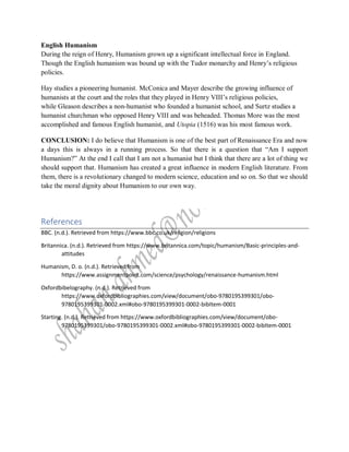 English Humanism
During the reign of Henry, Humanism grown up a significant intellectual force in England.
Though the English humanism was bound up with the Tudor monarchy and Henry’s religious
policies.
Hay studies a pioneering humanist. McConica and Mayer describe the growing influence of
humanists at the court and the roles that they played in Henry VIII’s religious policies,
while Gleason describes a non-humanist who founded a humanist school, and Surtz studies a
humanist churchman who opposed Henry VIII and was beheaded. Thomas More was the most
accomplished and famous English humanist, and Utopia (1516) was his most famous work.
CONCLUSION: I do believe that Humanism is one of the best part of Renaissance Era and now
a days this is always in a running process. So that there is a question that “Am I support
Humanism?” At the end I call that I am not a humanist but I think that there are a lot of thing we
should support that. Humanism has created a great influence in modern English literature. From
them, there is a revolutionary changed to modern science, education and so on. So that we should
take the moral dignity about Humanism to our own way.
References
BBC. (n.d.). Retrieved from https://www.bbc.co.uk/religion/religions
Britannica. (n.d.). Retrieved from https://www.britannica.com/topic/humanism/Basic-principles-and-
attitudes
Humanism, D. o. (n.d.). Retrieved from
https://www.assignmentpoint.com/science/psychology/renaissance-humanism.html
Oxfordbibelography. (n.d.). Retrieved from
https://www.oxfordbibliographies.com/view/document/obo-9780195399301/obo-
9780195399301-0002.xml#obo-9780195399301-0002-bibItem-0001
Starting. (n.d.). Retrieved from https://www.oxfordbibliographies.com/view/document/obo-
9780195399301/obo-9780195399301-0002.xml#obo-9780195399301-0002-bibItem-0001
 