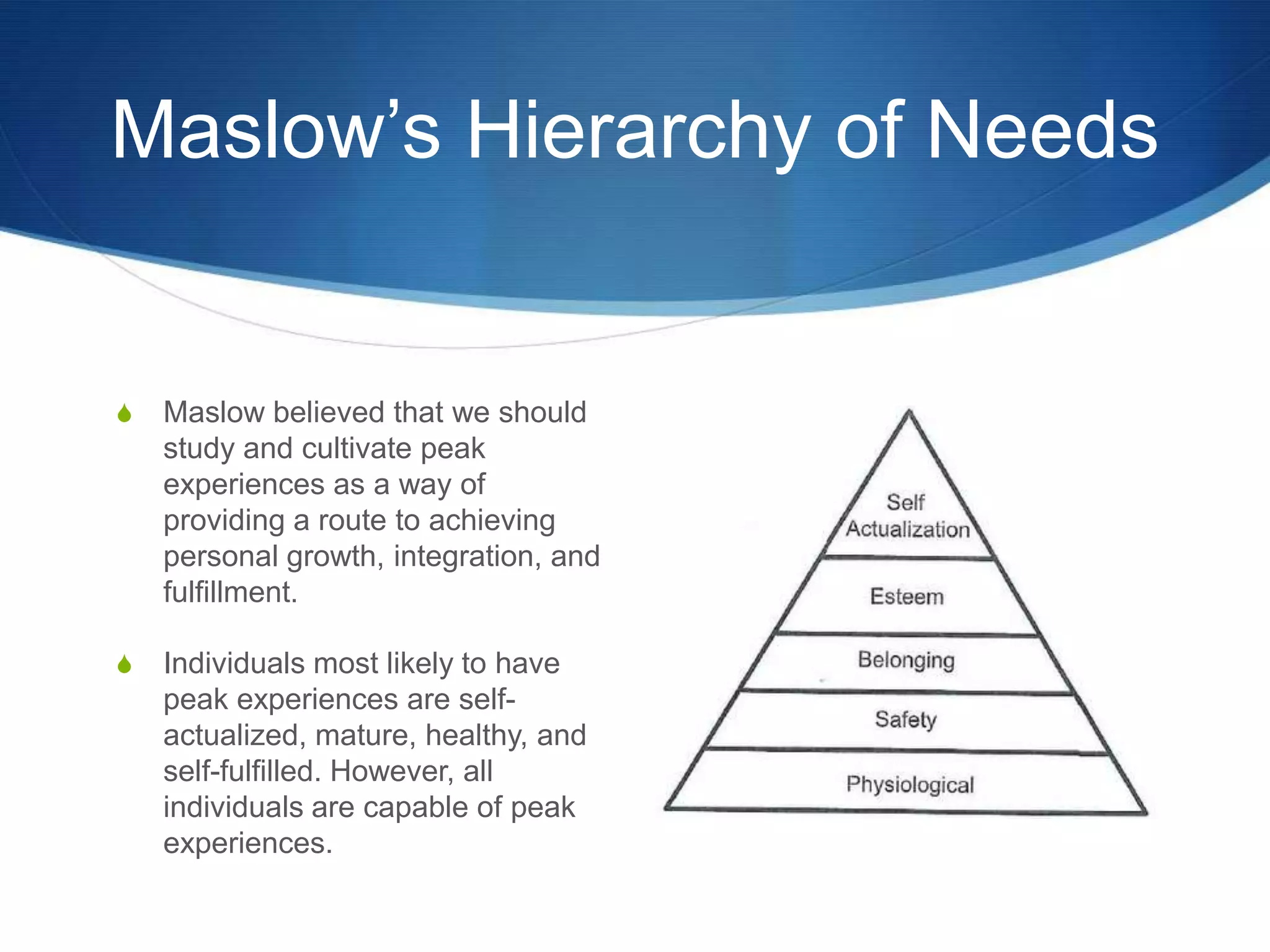 Maslow‟s Hierarchy of Needs


S   Maslow believed that we should
    study and cultivate peak
    experiences as a way of
    providing a route to achieving
    personal growth, integration, and
    fulfillment.

S   Individuals most likely to have
    peak experiences are self-
    actualized, mature, healthy, and
    self-fulfilled. However, all
    individuals are capable of peak
    experiences.
 