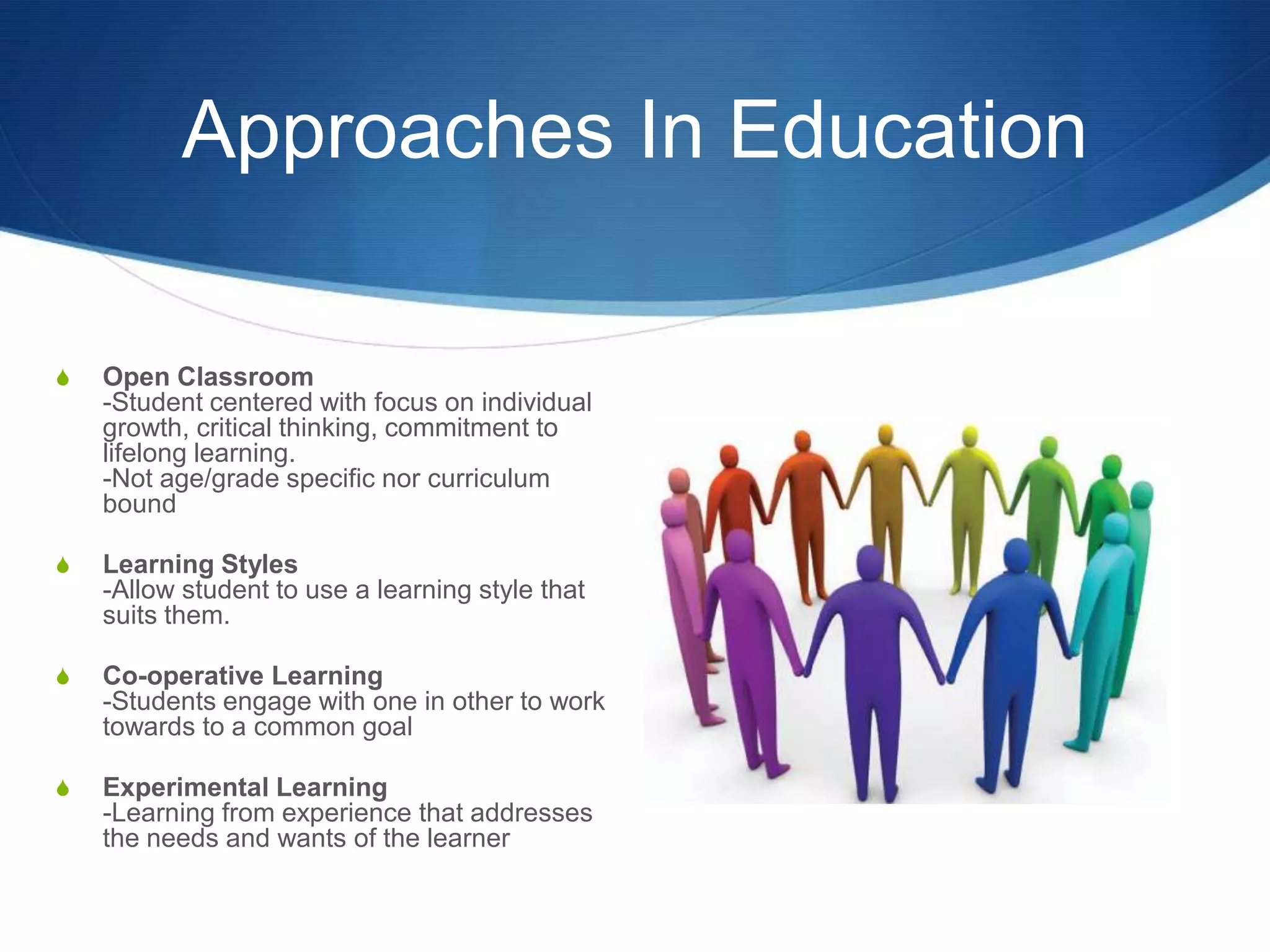 Approaches In Education

S   Open Classroom
    -Student centered with focus on individual
    growth, critical thinking, commitment to
    lifelong learning.
    -Not age/grade specific nor curriculum
    bound

S   Learning Styles
    -Allow student to use a learning style that
    suits them.

S   Co-operative Learning
    -Students engage with one in other to work
    towards to a common goal

S   Experimental Learning
    -Learning from experience that addresses
    the needs and wants of the learner
 