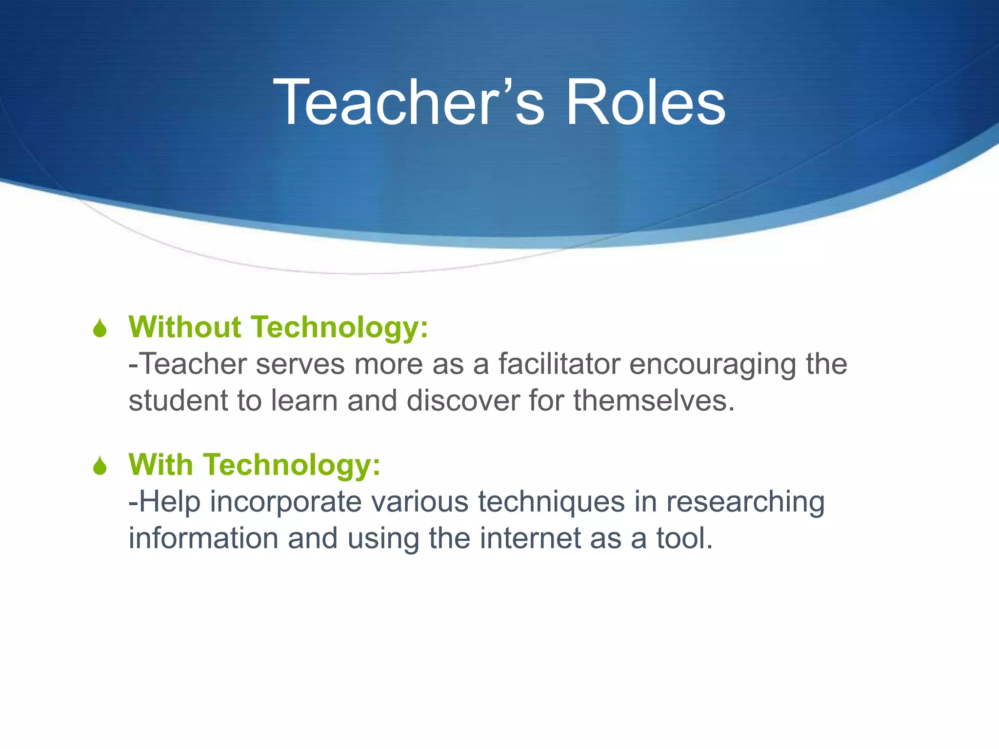 Teacher‟s Roles


S Without Technology:
  -Teacher serves more as a facilitator encouraging the
  student to learn and discover for themselves.

S With Technology:
  -Help incorporate various techniques in researching
  information and using the internet as a tool.
 
