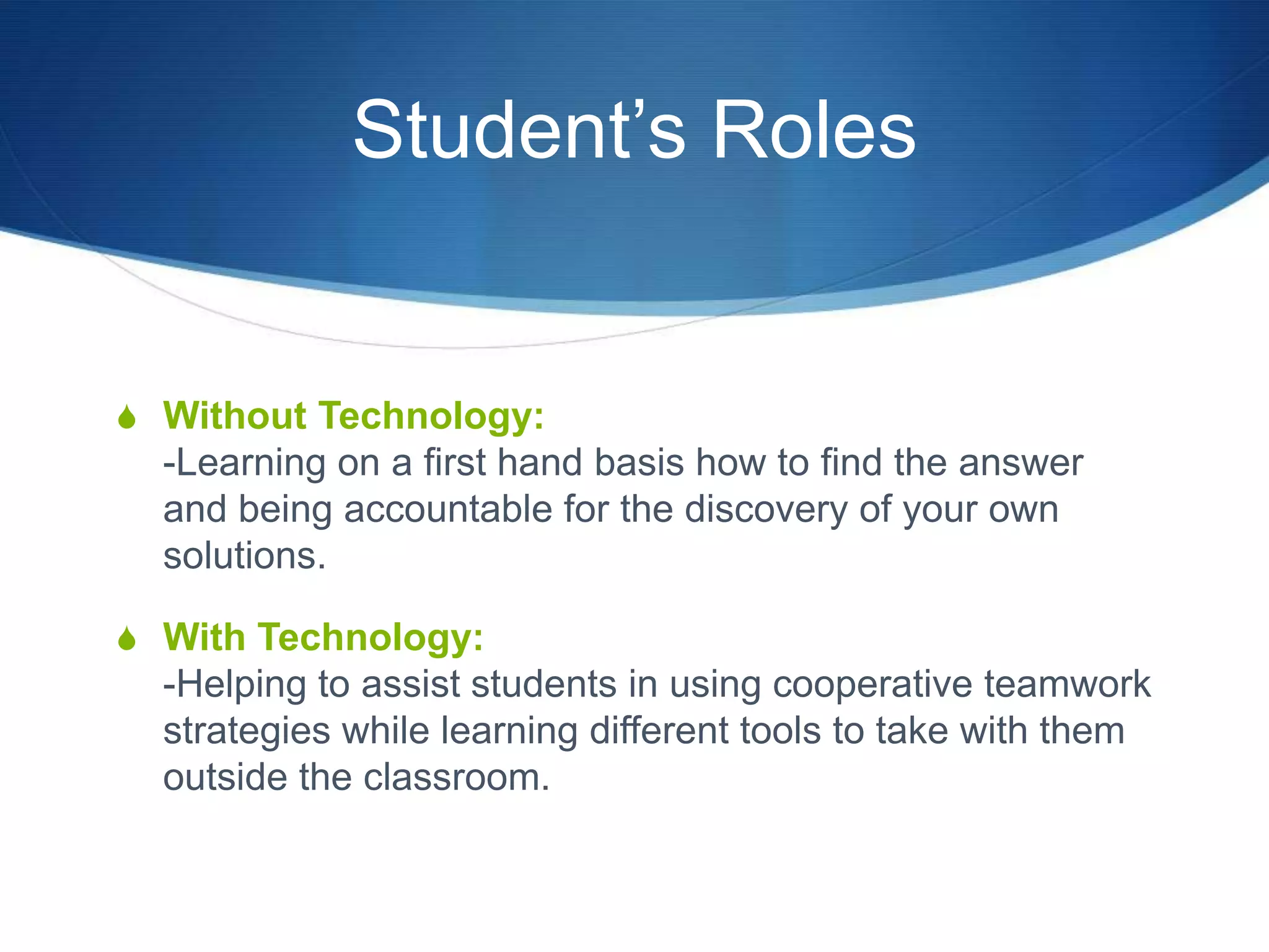 Student‟s Roles


S Without Technology:
  -Learning on a first hand basis how to find the answer
  and being accountable for the discovery of your own
  solutions.

S With Technology:
  -Helping to assist students in using cooperative teamwork
  strategies while learning different tools to take with them
  outside the classroom.
 
