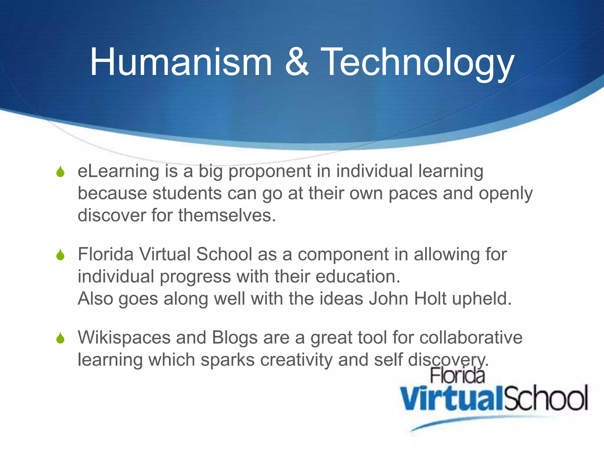 Humanism & Technology

S eLearning is a big proponent in individual learning
  because students can go at their own paces and openly
  discover for themselves.

S Florida Virtual School as a component in allowing for
  individual progress with their education.
  Also goes along well with the ideas John Holt upheld.

S Wikispaces and Blogs are a great tool for collaborative
  learning which sparks creativity and self discovery.
 