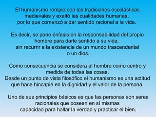 El humanismo rompió con las tradiciones escolásticas medievales y exaltó las cualidades humanas,  por lo que comenzó a dar sentido racional a la vida.  Es decir, se pone énfasis en la responsabilidad del propio hombre para darle sentido a su vida,  sin recurrir a la existencia de un mundo trascendental o un dios. Como consecuencia se considera al hombre como centro y medida de todas las cosas. Desde un punto de vista filosófico el humanismo es una actitud que hace hincapié en la dignidad y el valor de la persona. Uno de sus principios básicos es que las personas son seres racionales que poseen en sí mismas capacidad para hallar la verdad y practicar el bien. 